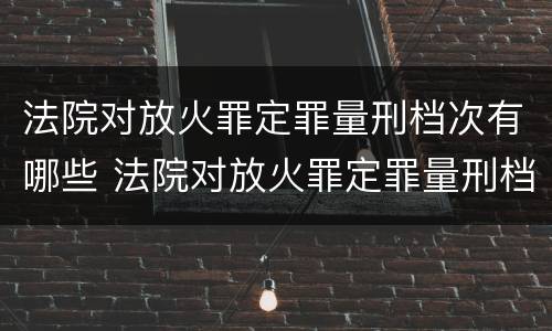 法院对放火罪定罪量刑档次有哪些 法院对放火罪定罪量刑档次有哪些规定