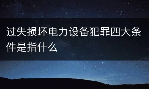 过失损坏电力设备犯罪四大条件是指什么