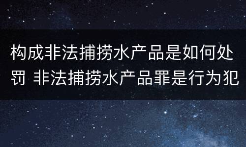 构成非法捕捞水产品是如何处罚 非法捕捞水产品罪是行为犯吗