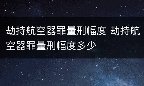 劫持航空器罪量刑幅度 劫持航空器罪量刑幅度多少