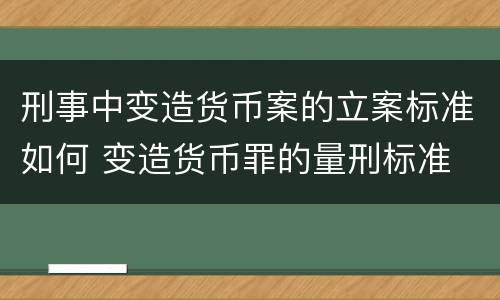 刑事中变造货币案的立案标准如何 变造货币罪的量刑标准