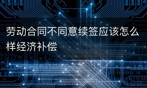 劳动合同不同意续签应该怎么样经济补偿