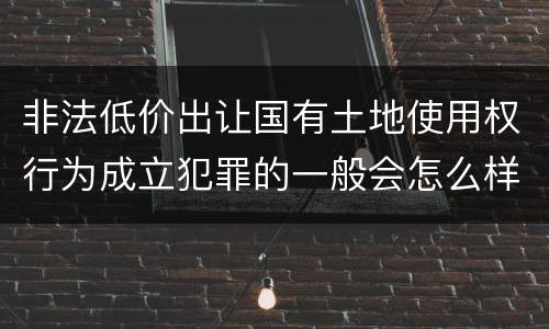 非法低价出让国有土地使用权行为成立犯罪的一般会怎么样判处