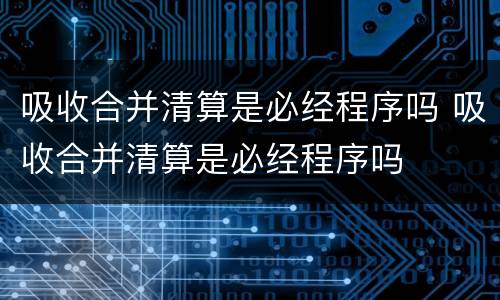 吸收合并清算是必经程序吗 吸收合并清算是必经程序吗