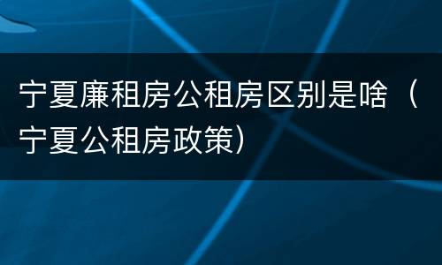 宁夏廉租房公租房区别是啥（宁夏公租房政策）