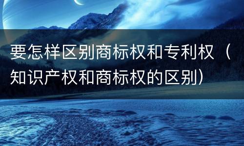 要怎样区别商标权和专利权（知识产权和商标权的区别）