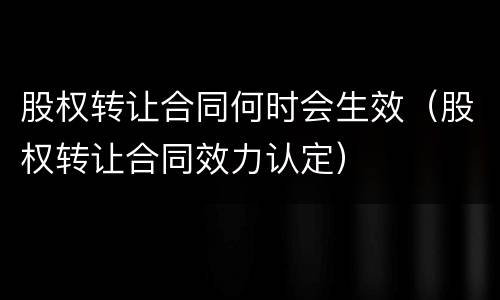 股权转让合同何时会生效（股权转让合同效力认定）
