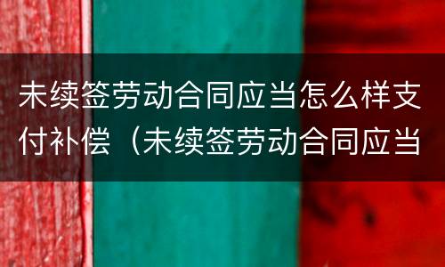 未续签劳动合同应当怎么样支付补偿（未续签劳动合同应当怎么样支付补偿金）