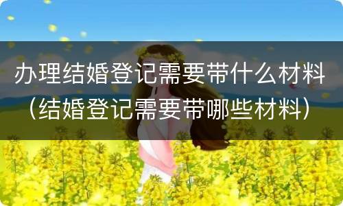 办理结婚登记需要带什么材料（结婚登记需要带哪些材料）