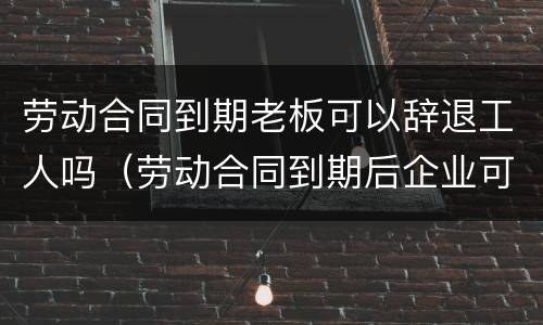 劳动合同到期老板可以辞退工人吗（劳动合同到期后企业可以辞退员工吗）