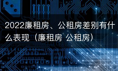 2022廉租房、公租房差别有什么表现（廉租房 公租房）