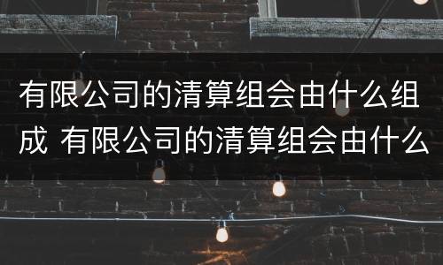 有限公司的清算组会由什么组成 有限公司的清算组会由什么组成部门