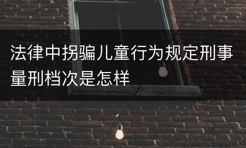 法律中拐骗儿童行为规定刑事量刑档次是怎样