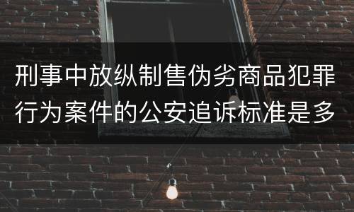 刑事中放纵制售伪劣商品犯罪行为案件的公安追诉标准是多少