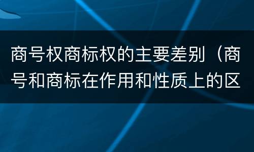 商号权商标权的主要差别（商号和商标在作用和性质上的区别）