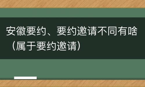 安徽要约、要约邀请不同有啥（属于要约邀请）