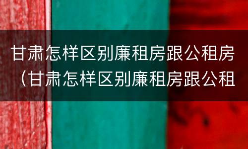甘肃怎样区别廉租房跟公租房（甘肃怎样区别廉租房跟公租房的区别）