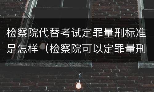 检察院代替考试定罪量刑标准是怎样（检察院可以定罪量刑吗）