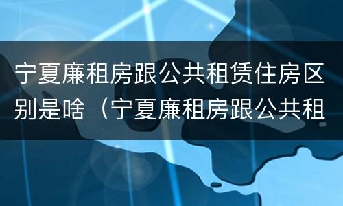 宁夏廉租房跟公共租赁住房区别是啥（宁夏廉租房跟公共租赁住房区别是啥呀）