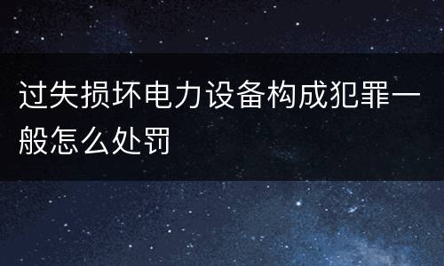 过失损坏电力设备构成犯罪一般怎么处罚