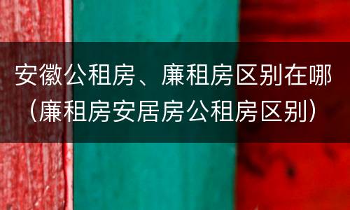 安徽公租房、廉租房区别在哪（廉租房安居房公租房区别）