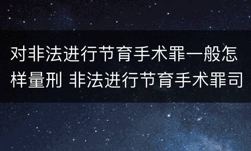 对非法进行节育手术罪一般怎样量刑 非法进行节育手术罪司法解释
