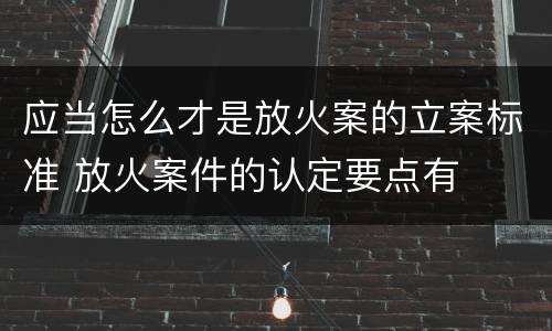 应当怎么才是放火案的立案标准 放火案件的认定要点有