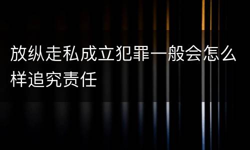 放纵走私成立犯罪一般会怎么样追究责任
