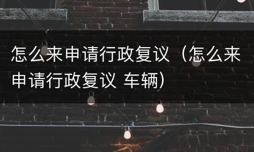 怎么来申请行政复议（怎么来申请行政复议 车辆）