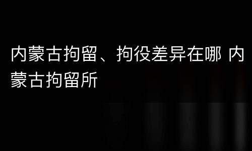 内蒙古拘留、拘役差异在哪 内蒙古拘留所