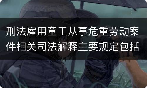 刑法雇用童工从事危重劳动案件相关司法解释主要规定包括什么