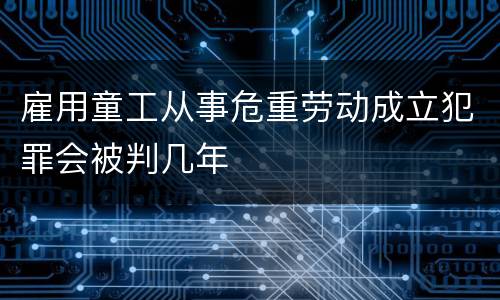 雇用童工从事危重劳动成立犯罪会被判几年