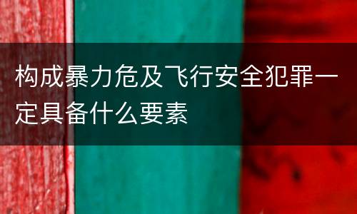 构成暴力危及飞行安全犯罪一定具备什么要素