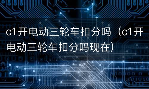 c1开电动三轮车扣分吗（c1开电动三轮车扣分吗现在）
