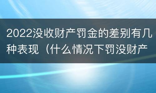 2022没收财产罚金的差别有几种表现（什么情况下罚没财产）