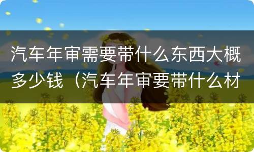 汽车年审需要带什么东西大概多少钱（汽车年审要带什么材料,缴费多少钱）