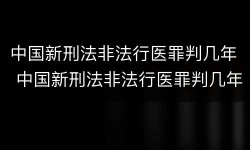 中国新刑法非法行医罪判几年 中国新刑法非法行医罪判几年呢