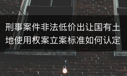 刑事案件非法低价出让国有土地使用权案立案标准如何认定