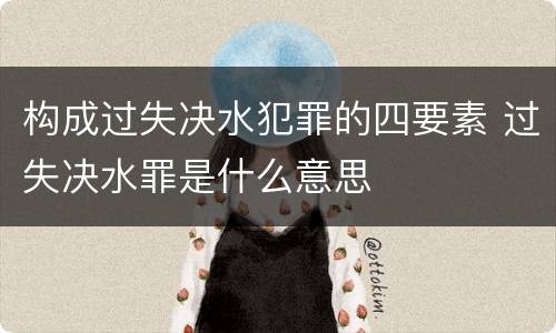 构成过失决水犯罪的四要素 过失决水罪是什么意思