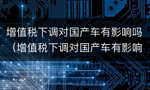 增值税下调对国产车有影响吗（增值税下调对国产车有影响吗现在）