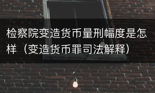 检察院变造货币量刑幅度是怎样（变造货币罪司法解释）