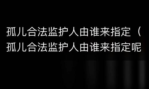 孤儿合法监护人由谁来指定（孤儿合法监护人由谁来指定呢）