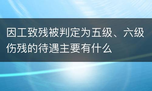 因工致残被判定为五级、六级伤残的待遇主要有什么