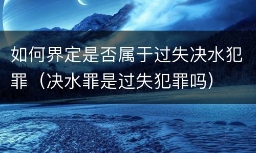 如何界定是否属于过失决水犯罪（决水罪是过失犯罪吗）