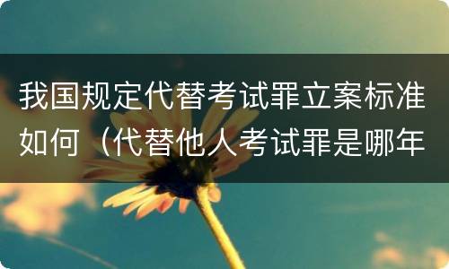 我国规定代替考试罪立案标准如何（代替他人考试罪是哪年规定）