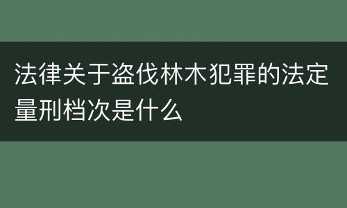 法律关于盗伐林木犯罪的法定量刑档次是什么