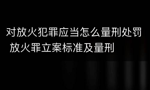 对放火犯罪应当怎么量刑处罚 放火罪立案标准及量刑