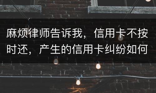 麻烦律师告诉我，信用卡不按时还，产生的信用卡纠纷如何处理