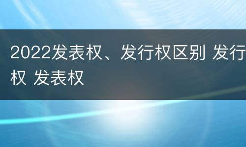 2022发表权、发行权区别 发行权 发表权