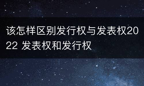 该怎样区别发行权与发表权2022 发表权和发行权